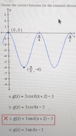 Choose the correct function for the sinusoid shown
3
- x
-
-
-
-
-
-
-
-
a. g(x)=3cos 8(x+2)-3
b. g(x)=3cos 8x-3
C. g(x)=3sin 8(x+2)-3
d. g(x)=3sin 8x-3