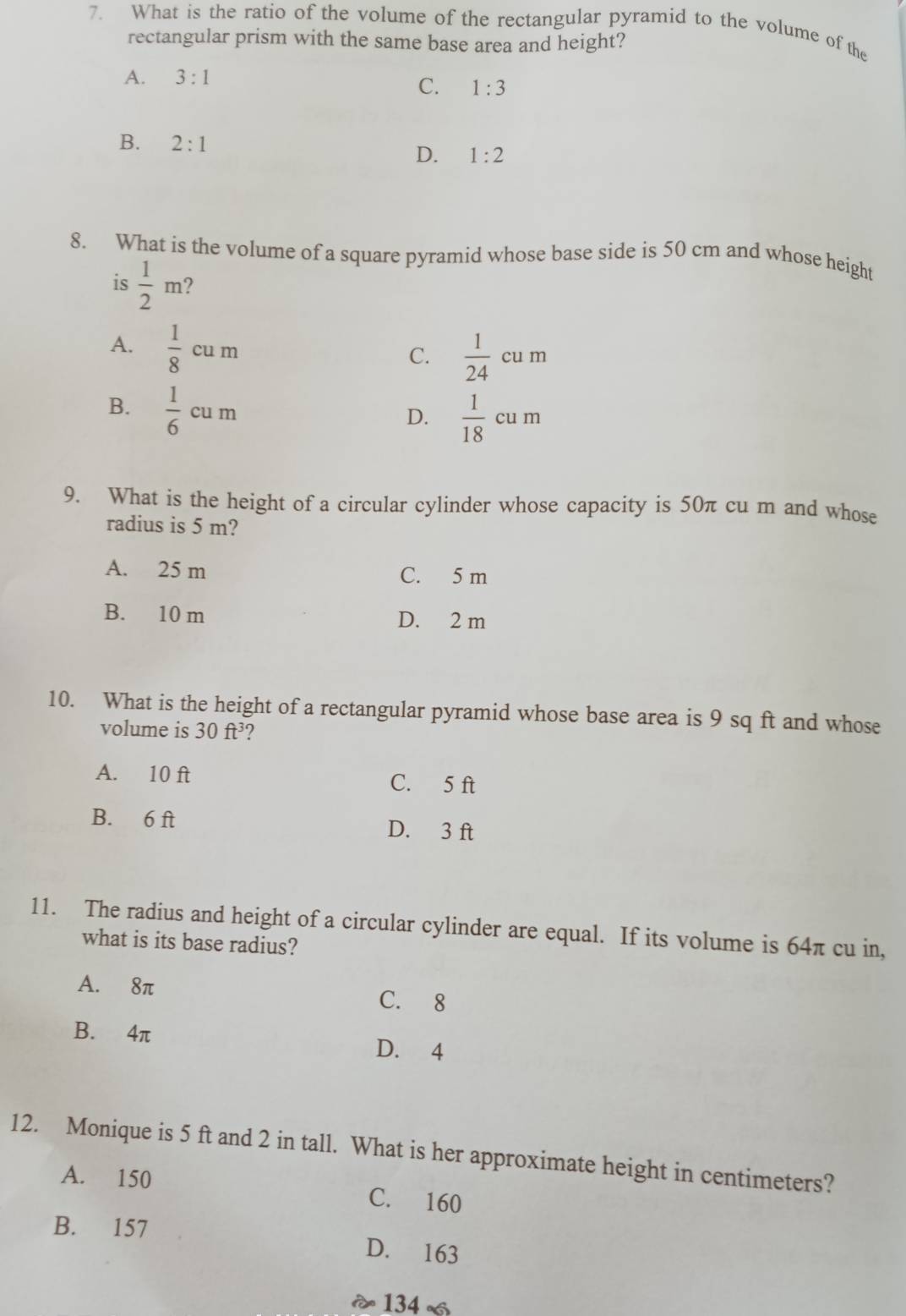 What is the ratio of the volume of the rectangular pyramid to the volume of the
rectangular prism with the same base area and height?
A. 3:1
C. 1:3
B. 2:1
D. 1:2
8. What is the volume of a square pyramid whose base side is 50 cm and whose height
is  1/2 m ?
A.  1/8 cum
C.  1/24 cum
B.  1/6 cum
D.  1/18 cum
9. What is the height of a circular cylinder whose capacity is 50π cu m and whose
radius is 5 m?
A. 25 m C. 5 m
B. 10 m D. 2 m
10. What is the height of a rectangular pyramid whose base area is 9 sq ft and whose
volume is 30ft^3 2
A. 10 ft C. 5 ft
B. 6 ft D. 3 ft
11. The radius and height of a circular cylinder are equal. If its volume is 64π cu in,
what is its base radius?
A. 8π C. 8
B. 4π D. 4
12. Monique is 5 ft and 2 in tall. What is her approximate height in centimeters?
A. 150 C. 160
B. 157 D. 163
134