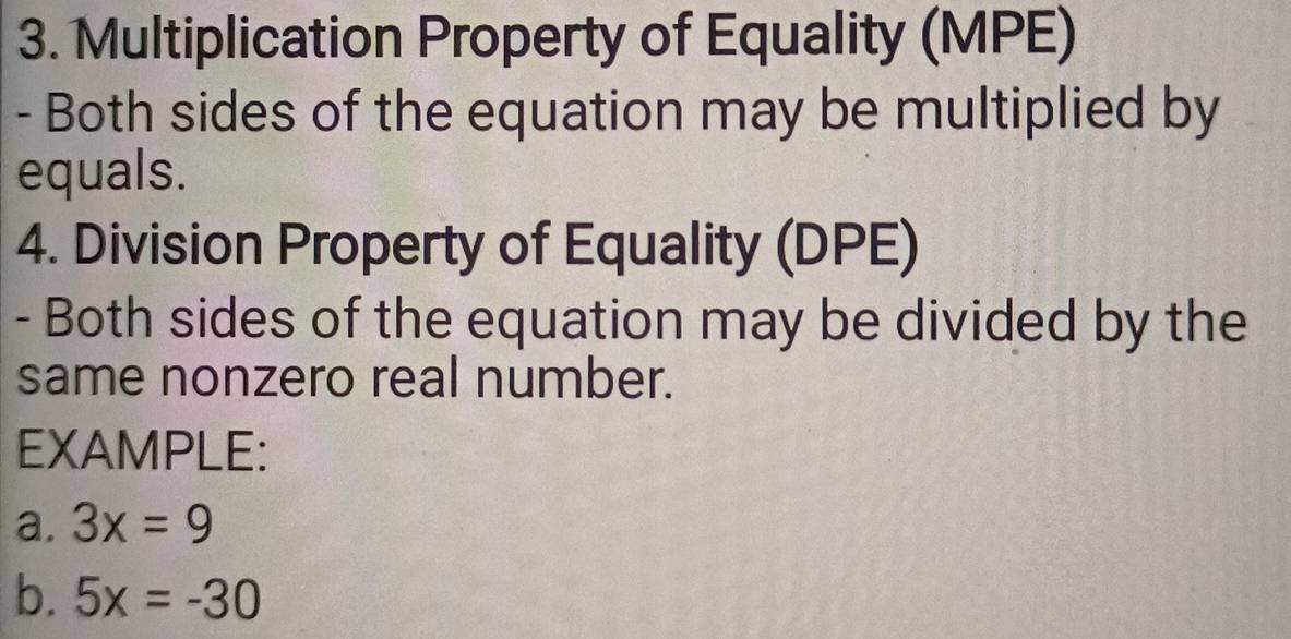 Multiplication Property of Equality (MPE) 
- Both sides of the equation may be multiplied by 
equals. 
4. Division Property of Equality (DPE) 
- Both sides of the equation may be divided by the 
same nonzero real number. 
EXAMPLE: 
a. 3x=9
b. 5x=-30