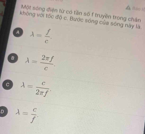 Báo lỗ
Một sóng điện từ có tần số f truyền trong chân
không với tốc độ c. Bước sóng của sóng này là.
A lambda = f/c .
B lambda = 2π f/c .
C lambda = c/2π f .
D lambda = c/f .