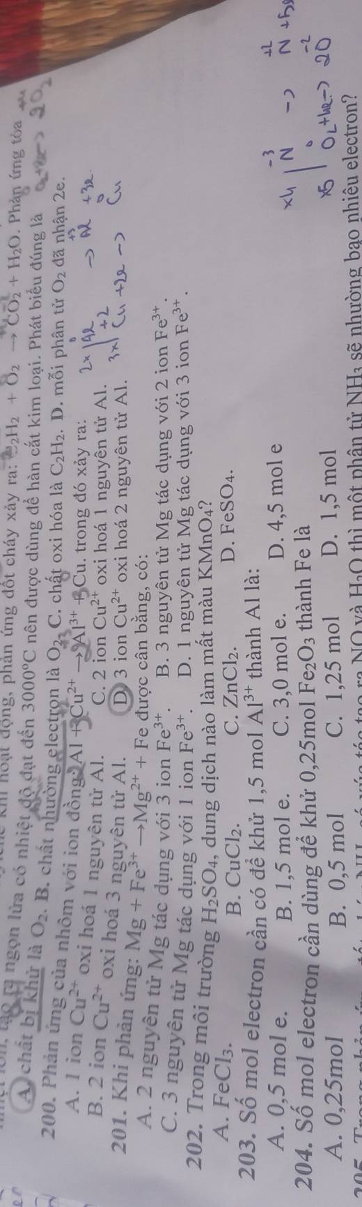 Khi hoạt động, phản ứng đốt cháy xảy ra: _2H_2+O_2 to CO_2+H_2O. Phản ứng tỏa
1 01, lạo ra ngọn lửa có nhiệt độ đạt đến 3000°C nên được dùng đề hàn cắt kim loại. Phát biểu đúng là
A. chất bị khử là O_2. B. chất nhường electron là O ). C. chất oxi hóa là C_2H_2. D. mỗi phân tử O_2 đã nhận 2e.
200. Phản ứng của nhôm với ion đồn 2:2 Al 17 1^(3+)+3Cu. trong đó xảy ra:
A. l ion Cu^(2+) oxi hoá 1 nguyên tử Al. C. 2 ion Cu^(2+) oxi hoá 1 nguyên tử Al.
B. 2 ion Cu^(2+) oxi hoá 3 nguyên tử Al. D 3 ion Cu^(2+) oxi hoá 2 nguyên tử Al.
201. Khi phản ứng: Mg+Fe^(3+)to Mg^(2+)+Fe e được cân bằng, có:
A. 2 nguyên tử Mg tác dụng với 3 ion Fe^(3+) B. 3 nguyên tử Mg tác dụng với 2 ion Fe^(3+)
C. 3 nguyên tử Mg tác dụng với 1 ion Fe^(3+) D. 1 nguyên tử Mg tác dụng với 3 ion Fe^(3+).
202. Trong môi trường H_2SO_4 , dung dịch nào làm mất màu K MnO_4 2
A. FeCl₃. CuCl_2.
B. C. ZnCl₂. D. FeSO_4.
203. Số mol electron cần có để khử 1,5 mol Al^(3+) thành Al là:
A. 0,5 mol e. C. 3,0 mol e. D. 4,5 mol e
B. 1,5 mol e.
204. Số mol electron cần dùng để khử 0,25mol Fe_2O_3 thành Fe là
A. 0,25mol B. 0,5 mol C. 1,25 mol D. 1,5 mol
: NO và HạO thì một phân tử NH₃ sẽ nhường bao nhiêu electron?