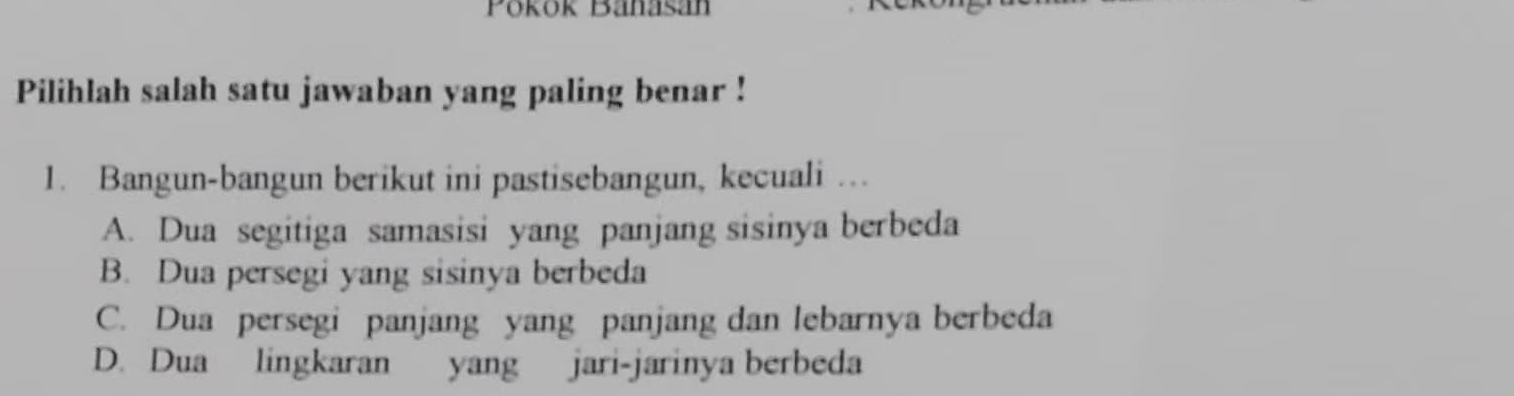 Pokok Banasan
Pilihlah salah satu jawaban yang paling benar !
1. Bangun-bangun berikut ini pastisebangun, kecuali …
A. Dua segitiga samasisi yang panjang sisinya berbeda
B. Dua persegi yang sisinya berbeda
C. Dua persegi panjang yang panjang dan lebarnya berbeda
D. Dua lingkaran yang jari-jarinya berbeda