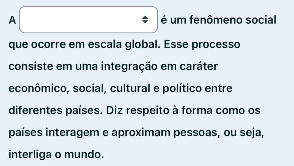 A é um fenômeno social 
que ocorre em escala global. Esse processo 
consiste em uma integração em caráter 
econômico, social, cultural e político entre 
diferentes países. Diz respeito à forma como os 
países interagem e aproximam pessoas, ou seja, 
interliga o mundo.