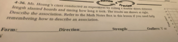 lw 
4-36. Ms. Hoang's class conducted an experiment by roiling a mamle down ditterent 

length slanted boards and timing how long it took. The results are shown at right.  
Describe the association. Refer to the Math Notes Box in this lesson if you need help 
remembering how to describe an association. 、 
Form:_ Direction:_ Strength: _Outliers: Y or 
` 
V