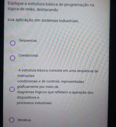 Explique a estrutura básica de programação na
lógica de relés, destacando
sua aplicação em sistemas industriais.
Sequencial.
Condicional.
A estrutura básica consiste em uma sequência de
instruções
condicionais e de controle, representadas
graficamente por meio de
diagramas lógicos que refletem a operação dos
dispositivos e
processos industriais.
Iterativa.