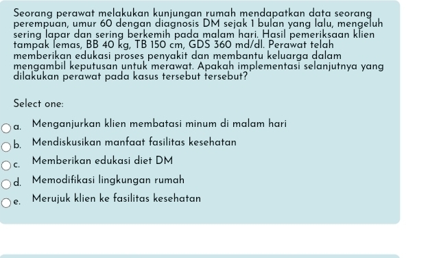 Seorang perawat meląkukan kunjungan rumah mendapatkan data seorang
perempuän, umur 60 dengan diagnosis DM sejak 1 buľan yang lalu, mengeluh
sering lapar dan sering berkemih pada malam hari. Hasil pemeriksaan klien
tampak lemas, BB 40 kg, TB 150 cm, GDS 360 md/dl. Perawat telah
memberikan edukasi proses penyakit dan membantu keluarga dalam
mengambil keputusan untuk merawat. Apakah implementasī selanjutnya yang
dilakukan peråwat pada kasus tersebut tersebut?
Select one:
a. Menganjurkan klien membatasi minum di malam hari
b. Mendiskusikan manfaat fasilitas kesehatan
C. Memberikan edukasi diet DM
d. Memodifikasi lingkungan rumah
e. Merujuk klien ke fasilitas kesehatan