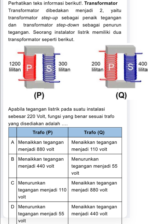 Perhatikan teks informasi berikut!. Transformator 
Transformator dibedakan menjadi 2, yaitu 
transformator step-up sebagai penaik tegangan 
dan transformator step-down sebagai penurun 
tegangan. Seorang instalator listrik memiliki dua 
transpformator seperti berikut.
400
lilita 
(Q) 
Apabila tegangan listrik pada suatu instalasi 
sebesar 220 Volt, fungsi yang benar sesuai trafo 
volt