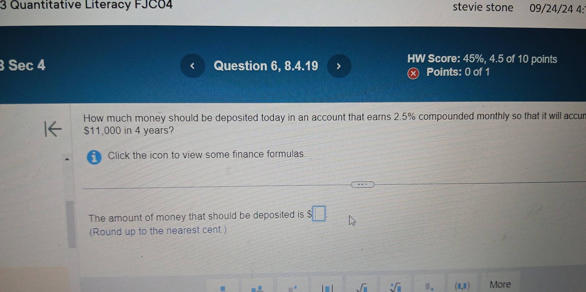 Quantitative Literacy FJC04 stevie stone 09/24/24 4: 
3 Sec 4 Question 6, 8.4.19 > 
HW Score: 45%, 4.5 of 10 points 
Points: 0 of 1 
How much money should be deposited today in an account that earns 2.5% compounded monthly so that it will accur
$11,000 in 4 years? 
Click the icon to view some finance formulas 
The amount of money that should be deposited is : $□. h_3
(Round up to the nearest cent.)
sqrt(□ ) sqrt[3](□ ) Ⅲ. (1,1) More