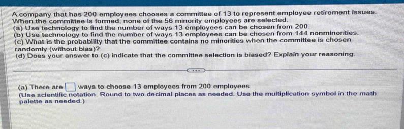 A company that has 200 employees chooses a committee of 13 to represent employee retirement issues. 
When the committee is formed, none of the 56 minority employees are selected. 
(a) Use technology to find the number of ways 13 employees can be chosen from 200. 
(b) Use technology to find the number of ways 13 employees can be chosen from 144 nonminorities. 
(c) What is the probability that the committee contains no minorities when the committee is chosen 
randomly (without bias)? 
(d) Does your answer to (c) indicate that the committee selection is biased? Explain your reasoning. 
(a) There are □ ways to choose 13 employees from 200 employees. 
(Use scientific notation. Round to two decimal places as needed. Use the multiplication symbol in the math 
palette as needed.)