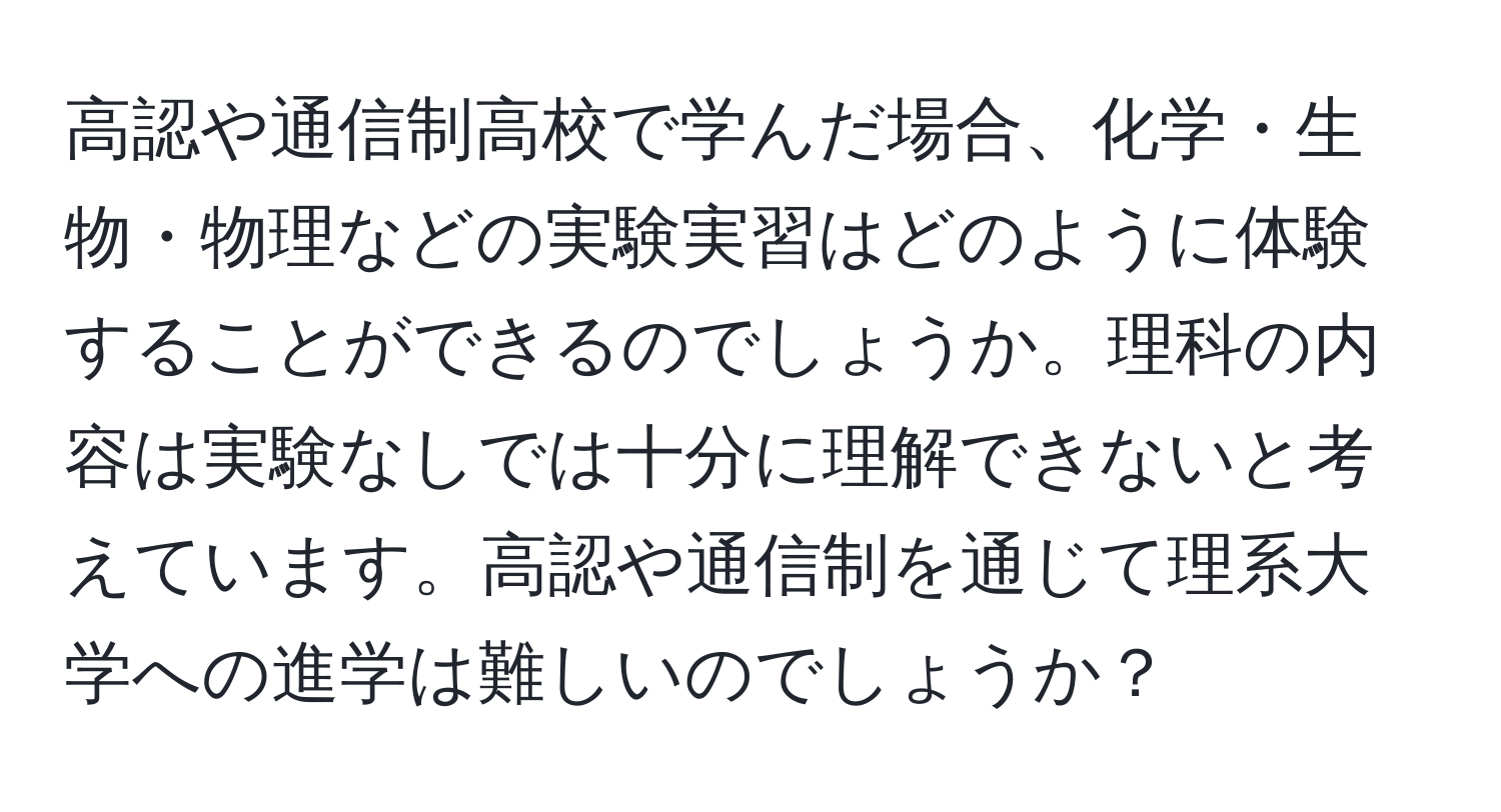 高認や通信制高校で学んだ場合、化学・生物・物理などの実験実習はどのように体験することができるのでしょうか。理科の内容は実験なしでは十分に理解できないと考えています。高認や通信制を通じて理系大学への進学は難しいのでしょうか？