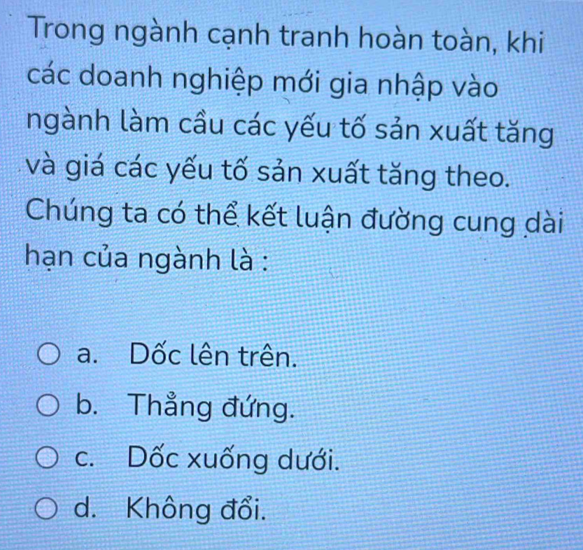 Trong ngành cạnh tranh hoàn toàn, khi
các doanh nghiệp mới gia nhập vào
ngành làm cầu các yếu tố sản xuất tăng
và giá các yếu tố sản xuất tăng theo.
Chúng ta có thể kết luận đường cung dài
hạn của ngành là :
a. Dốc lên trên.
b. Thẳng đứng.
c. Dốc xuống dưới.
d. Không đổi.