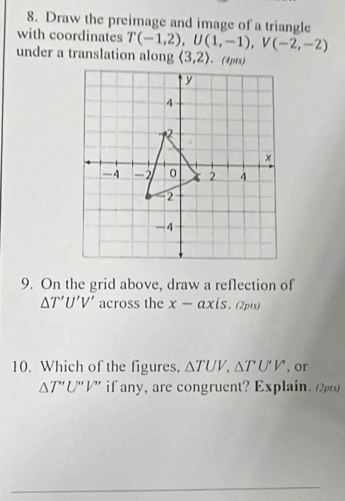 Draw the preimage and image of a triangle 
with coordinates T(-1,2), U(1,-1), V(-2,-2)
under a translation along langle 3,2rangle
9. On the grid above, draw a reflection of
△ T'U'V' across the x-ax iS. (2pts) 
10. Which of the figures, △ TUV, △ TU'V' , or
△ T'U''V'' if any, are congruent? Explain. (2pts)