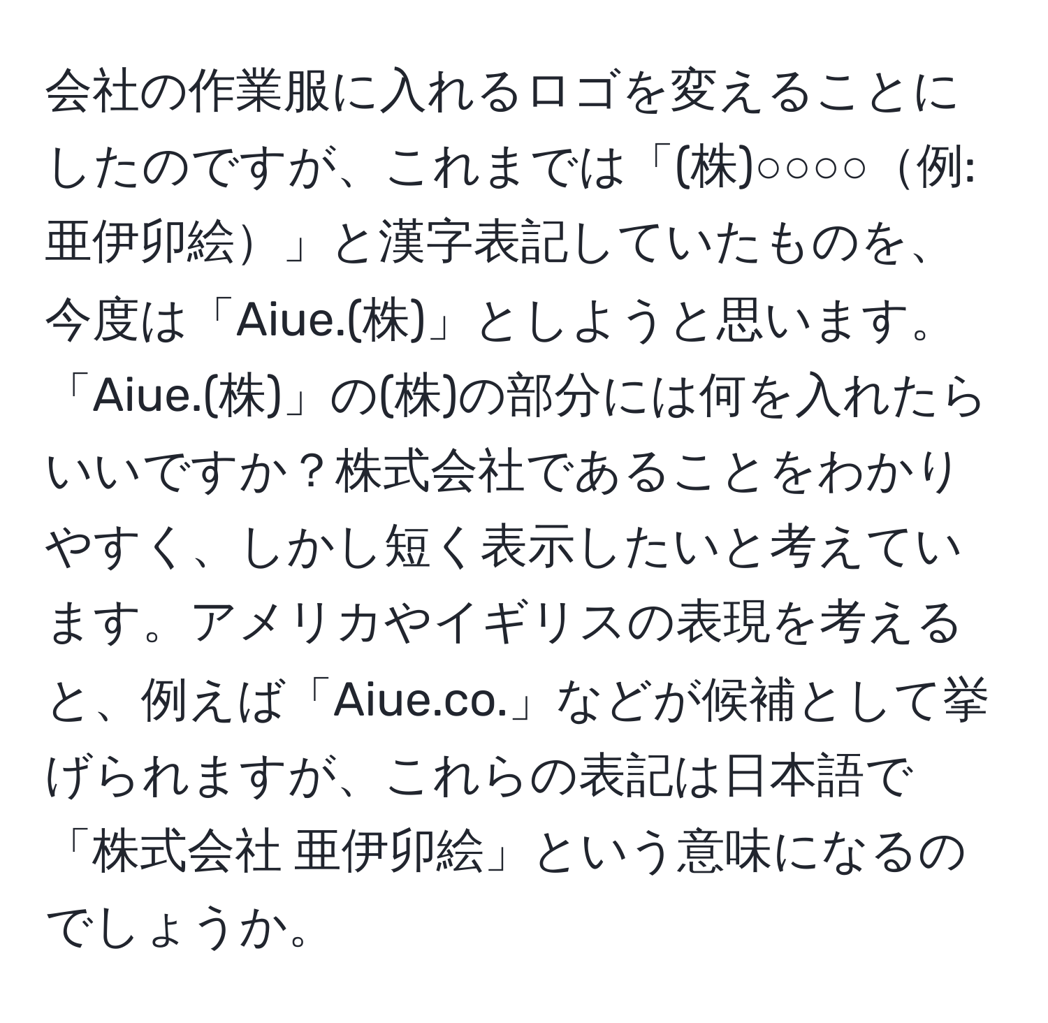 会社の作業服に入れるロゴを変えることにしたのですが、これまでは「(株)○○○○例: 亜伊卯絵」と漢字表記していたものを、今度は「Aiue.(株)」としようと思います。「Aiue.(株)」の(株)の部分には何を入れたらいいですか？株式会社であることをわかりやすく、しかし短く表示したいと考えています。アメリカやイギリスの表現を考えると、例えば「Aiue.co.」などが候補として挙げられますが、これらの表記は日本語で「株式会社 亜伊卯絵」という意味になるのでしょうか。