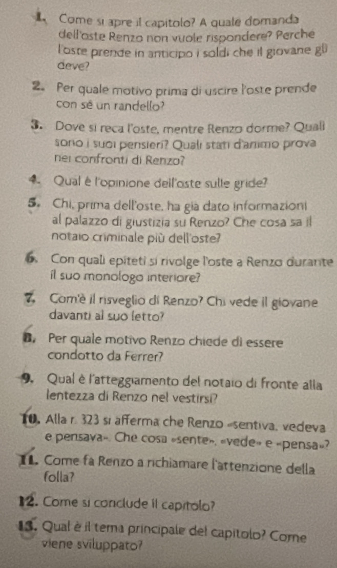 Come si apre il capitolo? A quale domanda 
dell oste Renzo non vuole rispondere? Perche 
l'oste prende in anticipo i soldi che il giovane g^0
deve? 
2. Per quale motivo prima di uscire l'oste prende 
con sé un randello? 
3. Dove si reca l'oste, mentre Renzo dorme? Quall 
sono i suoi pensieri? Quali stati d'animo prova 
nei confronti di Renzo? 
4. Qualé l'opinione dell'oste sulle gride? 
5. Chi, prima dell'oste, ha gia dato informazioni 
al palazzo di giustizia su Renzo? Che cosa sa il 
notaio criminale più dell'oste 
6. Con quali epíteti si rivolge l'oste a Renzo durante 
il suo monologo interiore? 
7. Com'e il risveglio di Renzo? Chivede il giovane 
davanti al suo letto? 
B Per quale motivo Renzo chiede di essere 
condotto da Ferrer? 
9. Qual è l'atteggiamento del notaio di fronte alla 
lentezza di Renzo nel vestirsi? 
10. Alla r. 323 si afferma che Renzo -sentiva, vedeva 
e pensava». Che cosa «sente», «vede» e «pensa»? 
. Come fa Renzo a richiamare l'attenzione della 
folla? 
2. Come si conclude il capitolo? 
1. Qual è il tema principale del capitolo? Come 
viene sviluppato?