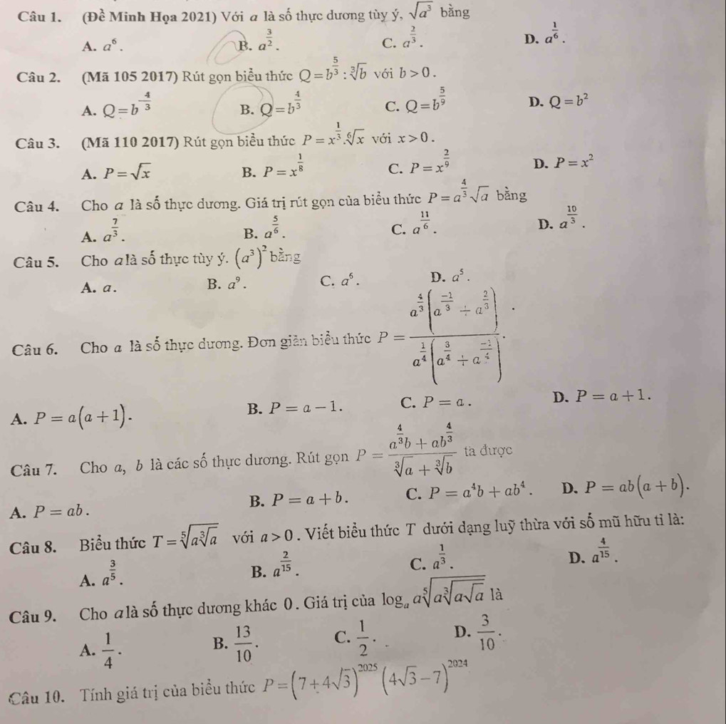 (Đề Minh Họa 2021) Với a là số thực dương tùy ý, sqrt(a^3) bàng
A. a^6. B. a^(frac 3)2. C. a^(frac 2)3. D. a^(frac 1)6.
Câu 2. (Mã 105 2017) Rút gọn biểu thức Q=b^(frac 5)3:sqrt[3](b) với b>0.
A. Q=b^(-frac 4)3 Q=b^(frac 4)3 Q=b^(frac 5)9
B.
C.
D. Q=b^2
Câu 3. (Mã 110 2017) Rút gọn biểu thức P=x^(frac 1)3.sqrt[6](x) với x>0.
C. P=x^(frac 2)9
A. P=sqrt(x) B. P=x^(frac 1)8 D. P=x^2
Câu 4. Cho a là 2y-9 0 thực dương. Giá trị rút gọn của biểu thức P=a^(frac 4)3sqrt(a) bằng
A. a^(frac 7)3.
B. a^(frac 5)6.
C. a^(frac 11)6.
D. a^(frac 10)3.
Câu 5. Cho zlis ố thực tùy ý. (a^3)^2 bàng
A. a.
B. a^9. C. a^6. D. a^5.
Câu 6. Cho a là số thực dương. Đơn giản biểu thức P=frac a^(frac 4)3(a^(frac -1)3+a^(frac 2)3)a^(frac 1)4(a^(frac 1)4+a^(frac -1)4).
A. P=a(a+1).
B. P=a-1. C. P=a. D. P=a+1.
Câu 7. Cho a, b là các số thực dương. Rút gọn P=frac a^(frac 4)3b+ab^(frac 4)3sqrt[3](a)+sqrt[3](b) ta được
B. P=a+b. C. P=a^4b+ab^4. D. P=ab(a+b).
A. P=ab.
Câu 8. Biểu thức T=sqrt[5](asqrt [3]a) với a>0. Viết biểu thức T dưới dạng luỹ thừa với số mũ hữu tỉ là:
A. a^(frac 3)5.
B. a^(frac 2)15.
C. a^(frac 1)3.
D. a^(frac 4)15.
Câu 9. Cho alà số thực dương khác 0. Giá trị của log _aasqrt[5](asqrt [3]asqrt a) là
A.  1/4 .  13/10 . C.  1/2 . D.  3/10 .
B.
Câu 10. Tính giá trị của biểu thức P=(7+4sqrt(3))^2025(4sqrt(3)-7)^2024