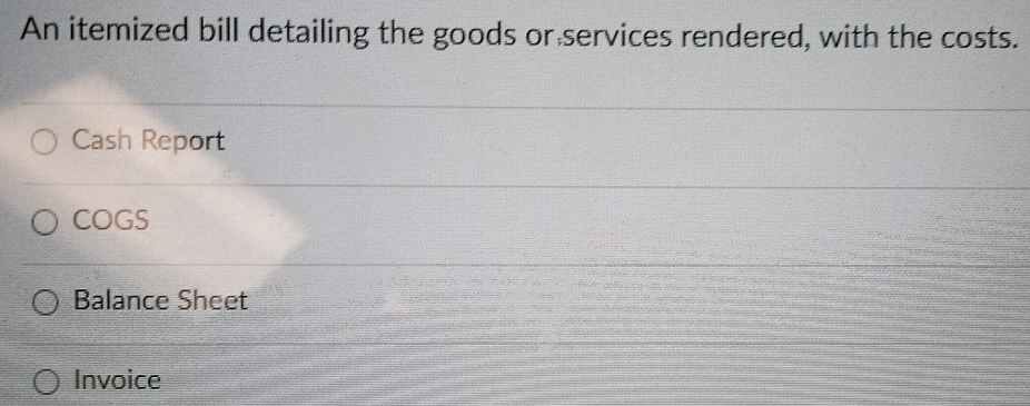 An itemized bill detailing the goods or services rendered, with the costs.
Cash Report
COGS
Balance Sheet
Invoice