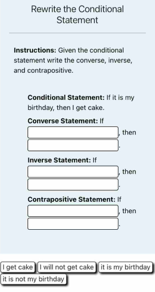 Rewrite the Conditional 
Statement 
Instructions: Given the conditional 
statement write the converse, inverse, 
and contrapositive. 
Conditional Statement: If it is my 
birthday, then I get cake. 
Converse Statement: If
□. ,then
□. 
Inverse Statement: If 
□ , then
□. 
Contrapositive Statement: If
□ , then
□. 
I get cake I will not get cake it is my birthday 
it is not my birthday