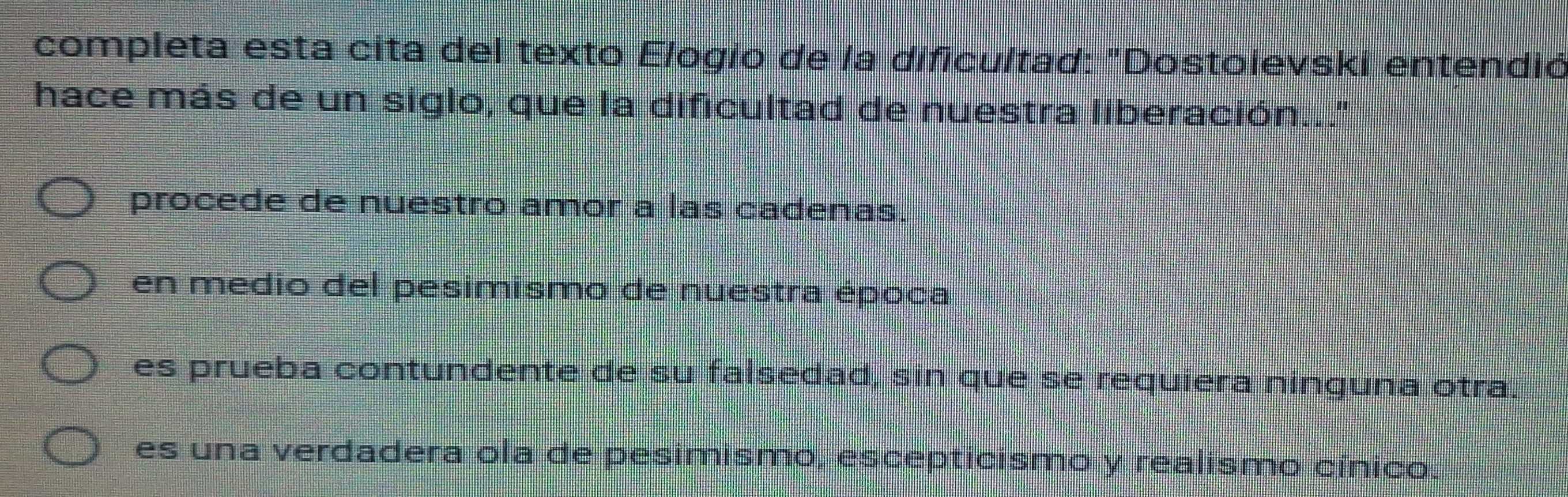 completa esta cita del texto Elogío de la dificultad: "Dostoievski entendió
hace más de un siglo, que la dificultad de nuestra liberación..."
procede de nuestro amor a las cadenas.
en medio del pesimismo de nuestra época
es prueba contundente de su falsedad, sin que se requiera ninguna otra.
es una verdadera ola de pesimismo, escepticismo y realismo cínico.