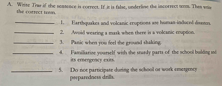 Write Trè if the sentence is correct. If it is false, underline the incorrect term. Then write 
the correct term. 
_1. Earthquakes and volcanic eruptions are human-induced disasters. 
_2. Avoid wearing a mask when there is a volcanic eruption. 
_3. Panic when you feel the ground shaking. 
_4. Familiarize yourself with the sturdy parts of the school building and 
its emergency exits. 
_5. Do not participate during the school or work emergency 
preparedness drills.