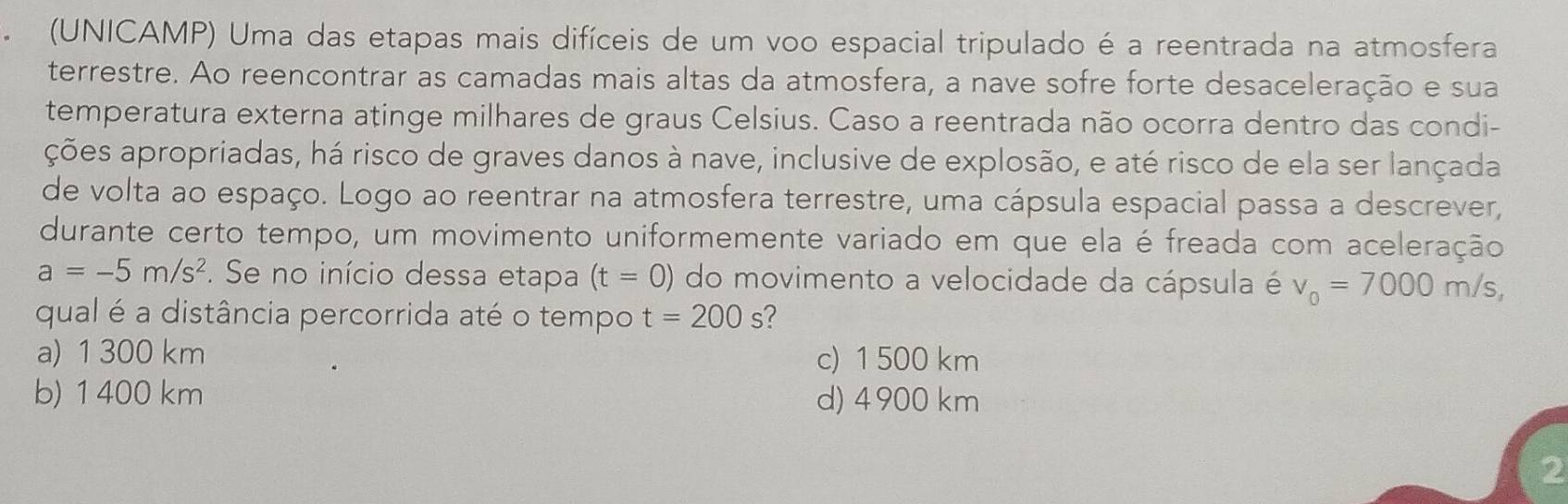 (UNICAMP) Uma das etapas mais difíceis de um voo espacial tripulado é a reentrada na atmosfera
terrestre. Ao reencontrar as camadas mais altas da atmosfera, a nave sofre forte desaceleração e sua
temperatura externa atinge milhares de graus Celsius. Caso a reentrada não ocorra dentro das condi-
ações apropriadas, há risco de graves danos à nave, inclusive de explosão, e até risco de ela ser lançada
de volta ao espaço. Logo ao reentrar na atmosfera terrestre, uma cápsula espacial passa a descrever,
durante certo tempo, um movimento uniformemente variado em que ela é freada com aceleração
a=-5m/s^2. Se no início dessa etapa (t=0) do movimento a velocidade da cápsula é v_0=7000m/s, 
qual é a distância percorrida até o tempo t=200s 2
a) 1 300 km c) 1 500 km
b) 1 400 km d) 4900 km
2