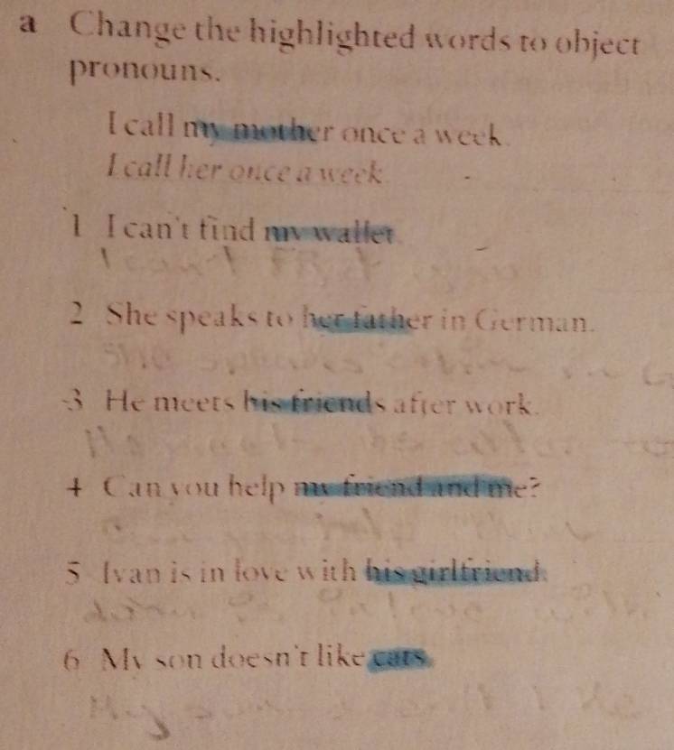 a Change the highlighted words to object 
pronouns. 
I call my mother once a week. 
I call her once a week 
1 I can't find my wallet 

2 She speaks to her tather in German. 
3 He meets his friends after work. 
4 Can you help my friend and me? 
5 Ivan is in love with his girlfriend. 
6 My son doesn't like cats.