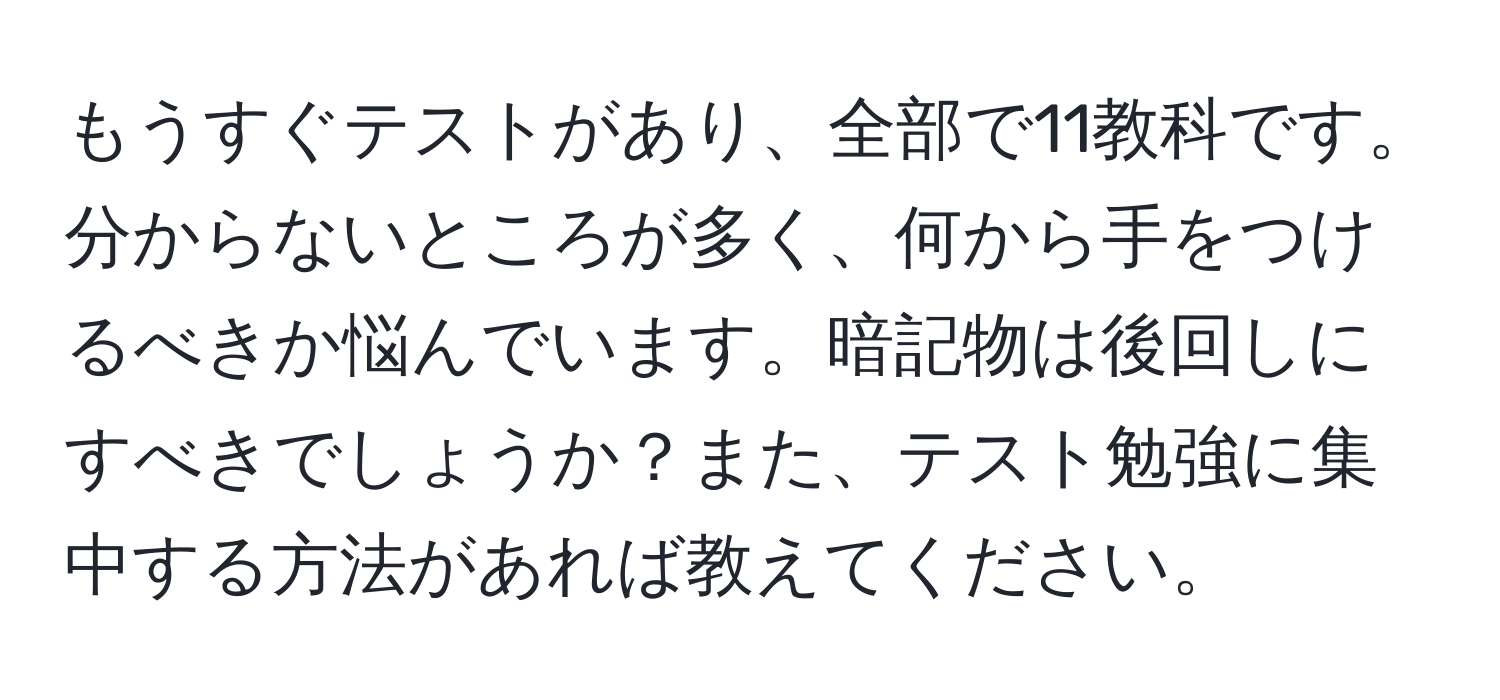 もうすぐテストがあり、全部で11教科です。分からないところが多く、何から手をつけるべきか悩んでいます。暗記物は後回しにすべきでしょうか？また、テスト勉強に集中する方法があれば教えてください。