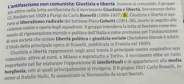 L'antifascismo non comunista: Giustizia e libertà Insieme ai comunisti, il gruppo 
più attivo nella lotta antifascista fu il movimento Giustizia e libertà, brevemente detto 
Gl, fondato nel 1929 a Parigi da Carlo Rosselli (1899-1937) 6 . Giustizia e libertà si ispi- 
rava al liberalismo radicale del torinese Piero Gobetti (1901-26), morto in seguito alle 
violenze subite a opera degli squadristi. Il gruppo intendeva la lotta al fascismo come mo- 
mento di rigenerazione morale e politica dell’Italia e come premessa per l’instaurazione 
di una società che unisse libertà politica e giustizia sociale (Socialismo liberale è infatti 
il titolo della principale opera di Rosselli, pubblicata in Francia nel 1930). 
Giustizia e libertà rappresentò negli anni trenta il principale centro cospirativo non 
comunista: attivo al nord, a Milano e soprattutto a Torino, il movimento ebbe un ruolo 
importante nel far maturare l’opposizione di intellettuali e di appartenenti alla media 
borghesia, ceti ai quali principalmente si rivolgeva. Il 9 giugno 1937 Carlo Rosselli, in- 
sieme al fratello Nello, fu assassinato in Normandia da sicari fascisti.