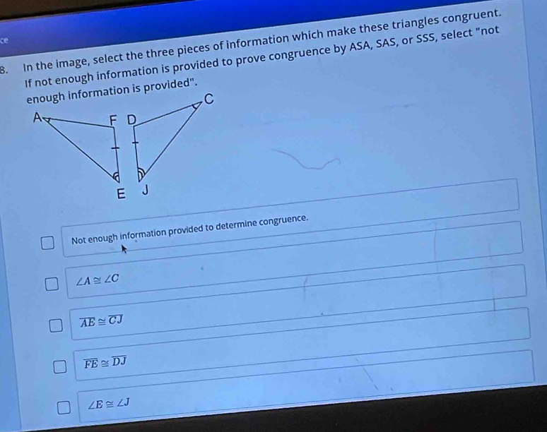 ce
B. In the image, select the three pieces of information which make these triangles congruent.
If not enough information is provided to prove congruence by ASA, SAS, or SSS, select "not
enough information is provided".
Not enough information provided to determine congruence.
∠ A≌ ∠ C
overline AE≌ overline CJ
overline FE≌ overline DJ
∠ E≌ ∠ J