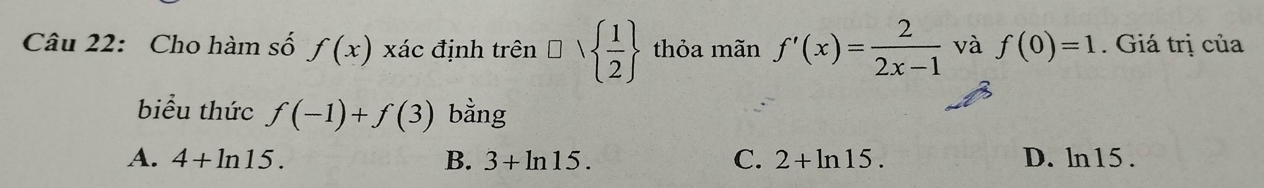 Cho hàm số f(x)xac 、 định trên □ vee   1/2  thỏa mãn f'(x)= 2/2x-1  và f(0)=1. Giá trị của
biểu thức f(-1)+f(3) bằng
A. 4+ln 15. B. 3+ln 15. C. 2+ln 15. D. ln15.