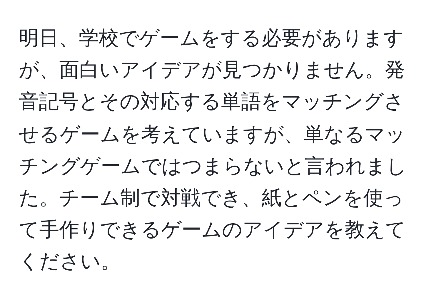 明日、学校でゲームをする必要がありますが、面白いアイデアが見つかりません。発音記号とその対応する単語をマッチングさせるゲームを考えていますが、単なるマッチングゲームではつまらないと言われました。チーム制で対戦でき、紙とペンを使って手作りできるゲームのアイデアを教えてください。