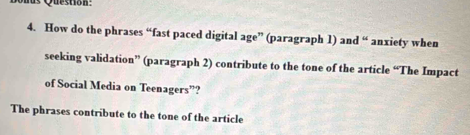 Quus Question: 
4. How do the phrases “fast paced digital age” (paragraph 1) and “ anxiety when 
seeking validation” (paragraph 2) contribute to the tone of the article “The Impact 
of Social Media on Teenagers”? 
The phrases contribute to the tone of the article