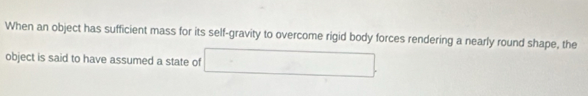 When an object has sufficient mass for its self-gravity to overcome rigid body forces rendering a nearly round shape, the 
object is said to have assumed a state of [C=sqrt(2)