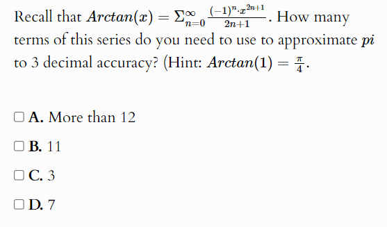 Recall that Ar . tar n(x)=sumlimits _(n=0)^(∈fty)frac (-1)^n· x^(2n+1)2n+1 1. . How many
terms of this series do you need to use to approximate pi
to 3 decimal accuracy? (Hint: Arctan (1)= π /4 .
A. More than 12
B. 11
C. 3
D. 7