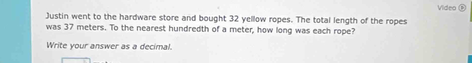 Video D 
Justin went to the hardware store and bought 32 yellow ropes. The total length of the ropes 
was 37 meters. To the nearest hundredth of a meter, how long was each rope? 
Write your answer as a decimal.