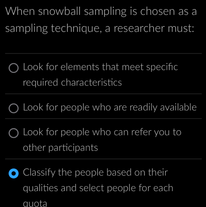 When snowball sampling is chosen as a 
sampling technique, a researcher must: 
_ 
Look for elements that meet speciñc 
required characteristics 
_ 
_ 
Look for people who are readily available 
Look for people who can refer you to 
other participants 
_ 
Classify the people based on their 
qualities and select people for each 
quota