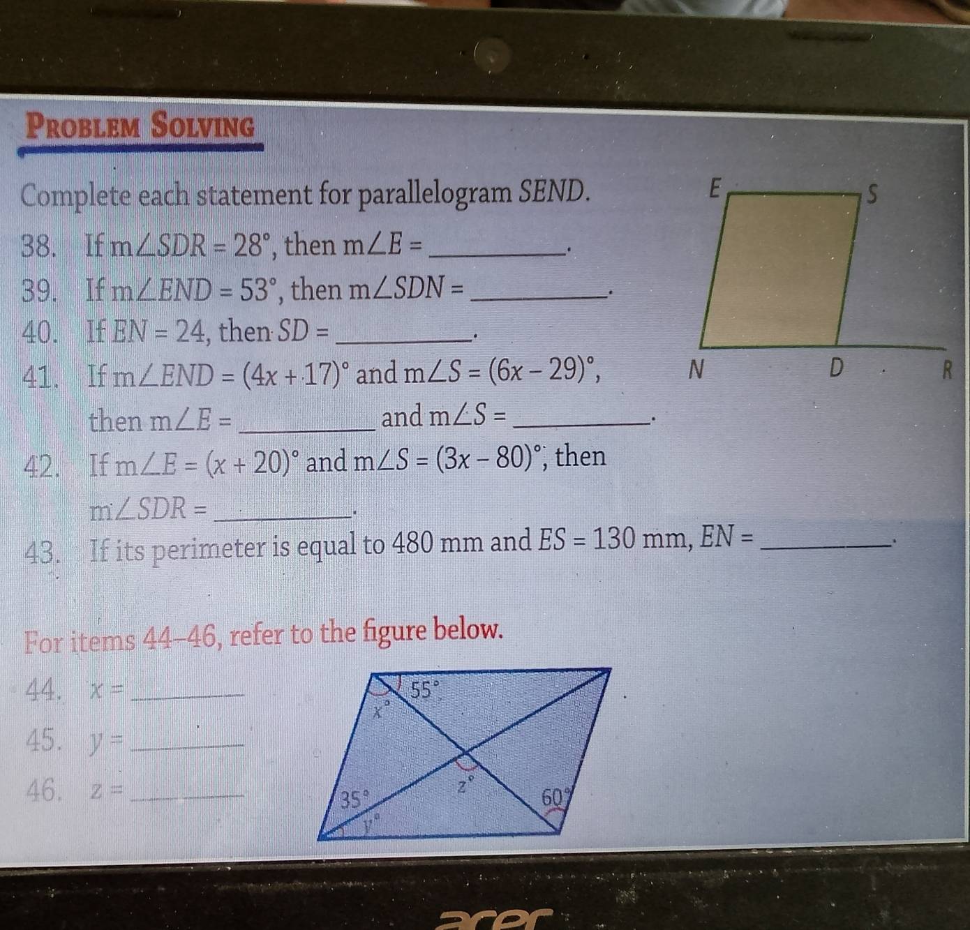 Problem Solving
Complete each statement for parallelogram SEND.
38. If m∠ SDR=28° , then m∠ E= _
.
39. If m∠ END=53° , then m∠ SDN= _
40. If EN=24 , then SD= _
_·
41. If m∠ END=(4x+17)^circ  and m∠ S=(6x-29)^circ ,
then m∠ E= _and m∠ S= _
·
42. If m∠ E=(x+20)^circ  and m∠ S=(3x-80)^circ  , then
_ m∠ SDR=
43. If its perimeter is equal to 480 mm and ES=130mm,EN= _
For items 44-46, refer to the figure below.
44. x= _
45. y= _
46. z= _
aro