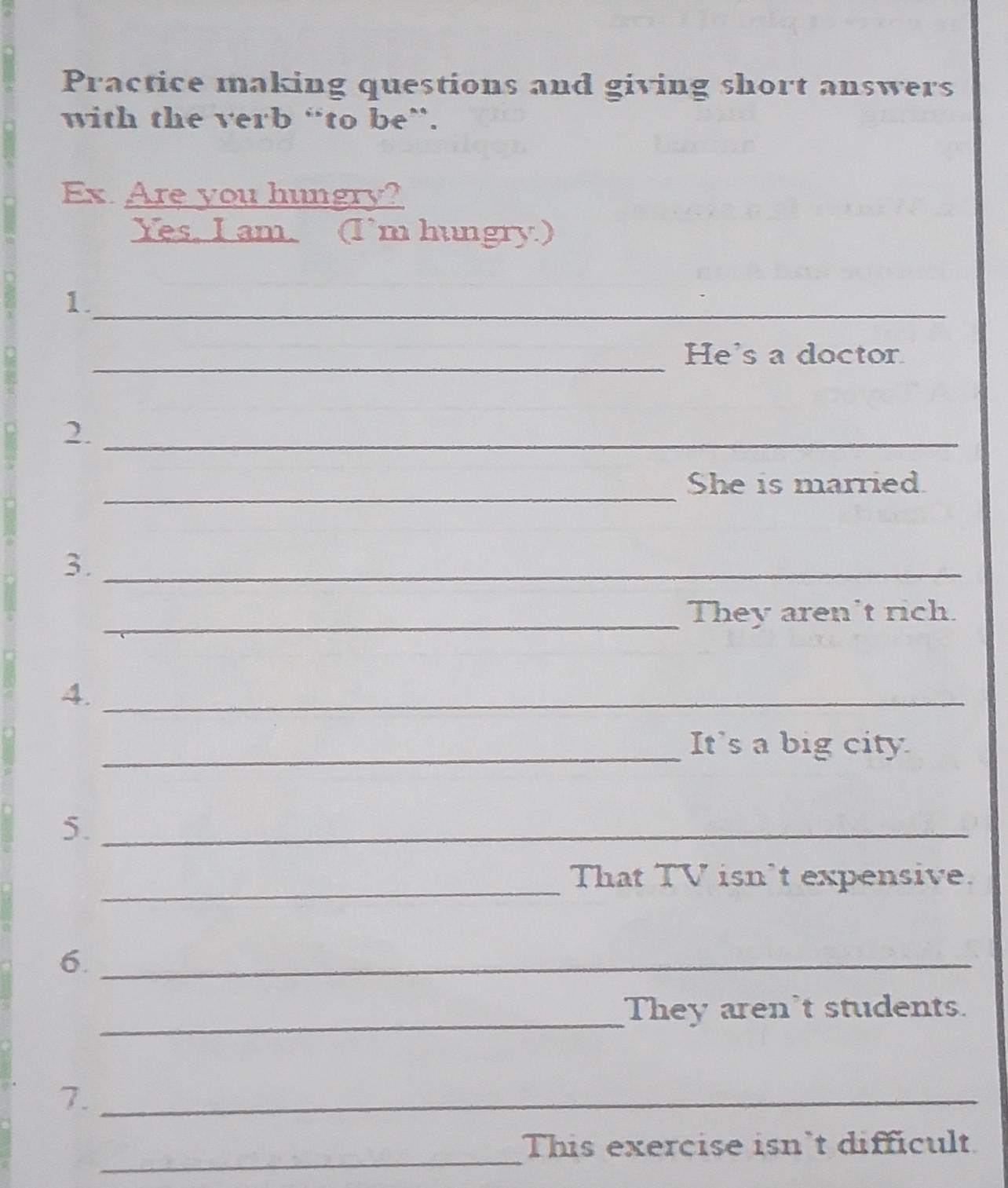 Practice making questions and giving short answers 
with the verb “to be”. 
Ex Are you hungry? 
Yes, I am. (I’m hungry.) 
1. 
_ 
_ 
He's a doctor 
2._ 
_ 
She is married. 
3._ 
_They aren't rich. 
4._ 
_It's a big city 
5._ 
_ 
That TV isn’t expensive. 
6._ 
_ 
They aren't students. 
7._ 
_ 
This exercise isn't difficult.