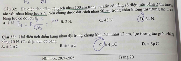 Hai điện tích điểm đặt cách nhau 100 cm trong parafin có hằng số điện môi bằng 2 thì tương
tác với nhau bằng lực 8 N. Nếu chúng được đặt cách nhau 50 cm trong chân không thì tương tác nhau
bằng lực có độ lớn là
A. 1 N. B. 2 N. C. 48 N. D. 64 N.
Câu 33: Hai điện tích điểm bằng nhau đặt trong không khí cách nhau 12 cm, lực tương tác giữa chúng
bằng 10 N. Các điện tích đó bằng
A. ± 2mu C
B. ± 3mu C c, ± 4mu C D. ± 5mu C
Năm học: 2024-2025 Trang 20