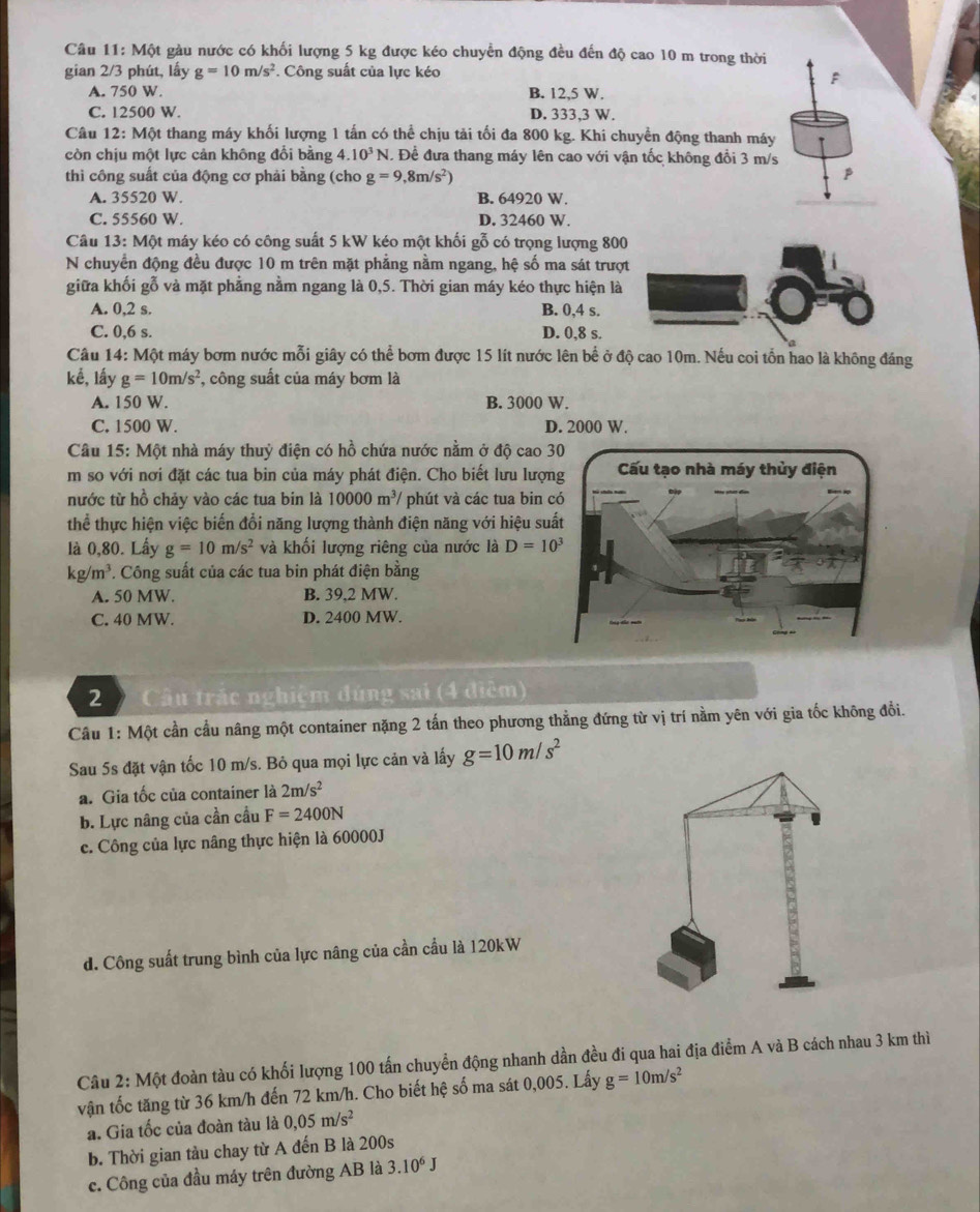 1 1: Một gàu nước có khối lượng 5 kg được kéo chuyển động đều đến độ cao 10 m trong thời
gian 2/3 phút, lấy g=10m/s^2. Công suất của lực kéo
F
A. 750 W. B. 12,5 W.
C. 12500 W. D. 333,3 W.
Câu 12: Một thang máy khối lượng 1 tấn có thể chịu tải tối đa 800 kg. Khi chuyền động thanh máy
còn chịu một lực cản không đổi bằng 4. 10^3N. Để đưa thang máy lên cao với vận tốc không đổi 3 m/s
thì công suất của động cơ phải bằng (cho g=9,8m/s^2)
A. 35520 W. B. 64920 W.
C. 55560 W. D. 32460 W.
Câu 13: Một máy kéo có công suất 5 kW kéo một khối gỗ có trọng lượng 800
N chuyển động đều được 10 m trên mặt phẳng nằm ngang, hệ số ma sát trượt
giữa khối gỗ và mặt phẳng nằm ngang là 0,5. Thời gian máy kéo thực hiện là
A. 0,2 s. B. 0,4 s.
C. 0,6 s. D. 0,8 s.
Câu 14: Một máy bơm nước mỗi giây có thể bơm được 15 lít nước lên bể ở độ cao 10m. Nếu coi tổn hao là không đáng
kế, lấy g=10m/s^2 , công suất của máy bơm là
A. 150 W. B. 3000 W.
C. 1500 W. D. 2000 W.
Câu 15: Một nhà máy thuỷ điện có hồ chứa nước nằm ở độ cao 3
m so với nơi đặt các tua bin của máy phát điện. Cho biết lưu lượn
nước từ hồ chảy vào các tua bin là 10000m^3/ phút và các tua bin c
thể thực hiện việc biến đổi năng lượng thành điện năng với hiệu suấ
là 0,80. Lấy g=10m/s^2 và khối lượng riêng của nước là D=10^3
kg/m^3. Công suất của các tua bin phát điện bằng
A. 50 MW. B. 39,2 MW.
C. 40 MW. D. 2400 MW.
2 Câu trác nghiệm đúng sai (4 điệm)
Câu 1: Một cần cầu nâng một container nặng 2 tấn theo phương thẳng đứng từ vị trí nằm yên với gia tốc không đổi.
Sau 5s đặt vận tốc 10 m/s. Bỏ qua mọi lực cản và lấy g=10m/s^2
a. Gia tốc của container là 2m/s^2
b. Lực nâng của cần cầu F=2400N
c. Công của lực nâng thực hiện là 60000J
d. Công suất trung bình của lực nâng của cần cầu là 120kW
Câu 2: Một đoàn tàu có khối lượng 100 tấn chuyển động nhanh dần đều đi qua hai địa điểm A và B cách nhau 3 km thì
vận tốc tăng từ 36 km/h đến 72 km/h. Cho biết hệ số ma sát 0,005. Lấy g=10m/s^2
a. Gia tốc của đoàn tàu là 0,05m/s^2
b. Thời gian tàu chay từ A đến B là 200s
c. Công của đầu máy trên đường AB là 3.10^6J