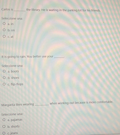 Carlos is _the library. He is waiting in the parking lot for his friends.
Seleccione una:
a. in
b. on
c. at
It is going to rain. You better use your _.
Seleccione una:
a. boots
b. shoes
c. flip-flops
Margarita likes wearing _when working out because is more comfortable.
Seleccione una:
a. pajamas
b. shorts
c. jeans