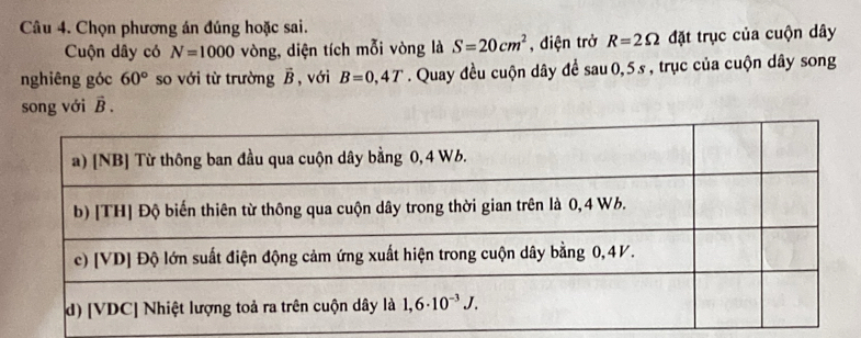 Chọn phương án đúng hoặc sai.
Cuộn dây có N=1000 vòng, diện tích mỗi vòng là S=20cm^2 , điện trở R=2Omega đặt trục của cuộn dây
nghiêng góc 60° so với từ trường vector B , với B=0,4T. Quay đều cuộn dây đề sau 0, 5 s , trục của cuộn dây song
song với vector B.