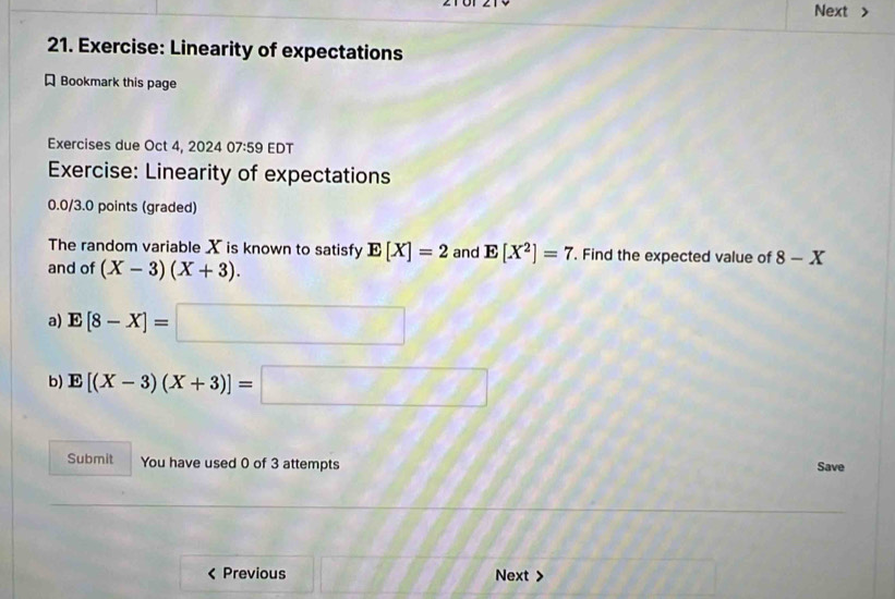 Next > 
21. Exercise: Linearity of expectations 
Bookmark this page 
Exercises due Oct 4, 20 2407:59 EDT 
Exercise: Linearity of expectations 
0.0/3.0 points (graded) 
The random variable X is known to satisfy E[X]=2 and E[X^2]=7. Find the expected value of 8-X
and of (X-3)(X+3). 
a) E[8-X]=□
b) E[(X-3)(X+3)]=□
Submit You have used 0 of 3 attempts Save 
< Previous Next >