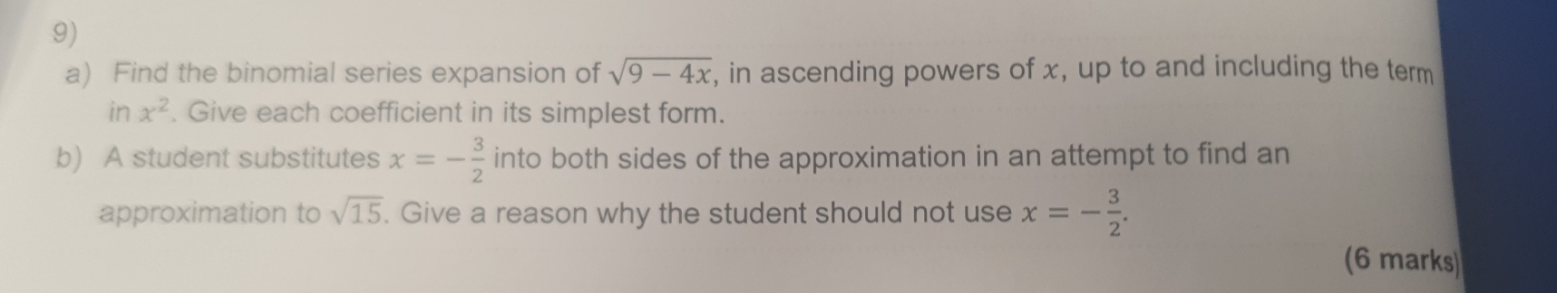 Find the binomial series expansion of sqrt(9-4x) , in ascending powers of x, up to and including the term 
in x^2. Give each coefficient in its simplest form. 
b) A student substitutes x=- 3/2  into both sides of the approximation in an attempt to find an 
approximation to sqrt(15). Give a reason why the student should not use x=- 3/2 . 
(6 marks)