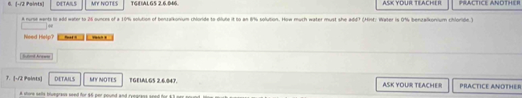 DETAILS MY NOTES TGEIALG5 2.6.046. ASK YOUR TEACHER PRACTICE ANOTHER 
A nurse wants to add water to 26 ounces of a 10% solution of benzalkonium chloride to dilute it to an 8% sollution. How much water must she add? (Minf: Water is 0% benzalkonium chloride.) 
or 
Need Help? Read 1 y 
Suhmil Ahewer 
7. [-/2 Points] DETAILS MY NOTES TGEIALGS 2.6.047. ASK YOUR TEACHER PRACTICE ANOTHER 
A shore sells bluegrass seed for $6 per pound and ryegrass seed for $3 prr