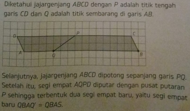 Diketahui jajargenjang ABCD dengan P adalah titik tengah 
garis CD dan Q adalah titik sembarang di garis AB. 
Selanjutnya, jajargenjang ABCD dipotong sepanjang garis PQ. 
Setelah itu, segi empat AQPD diputar dengan pusat putaran
P sehingga terbentuk dua segi empat baru, yaitu segi empat 
baru QBAQ'=QBAS.