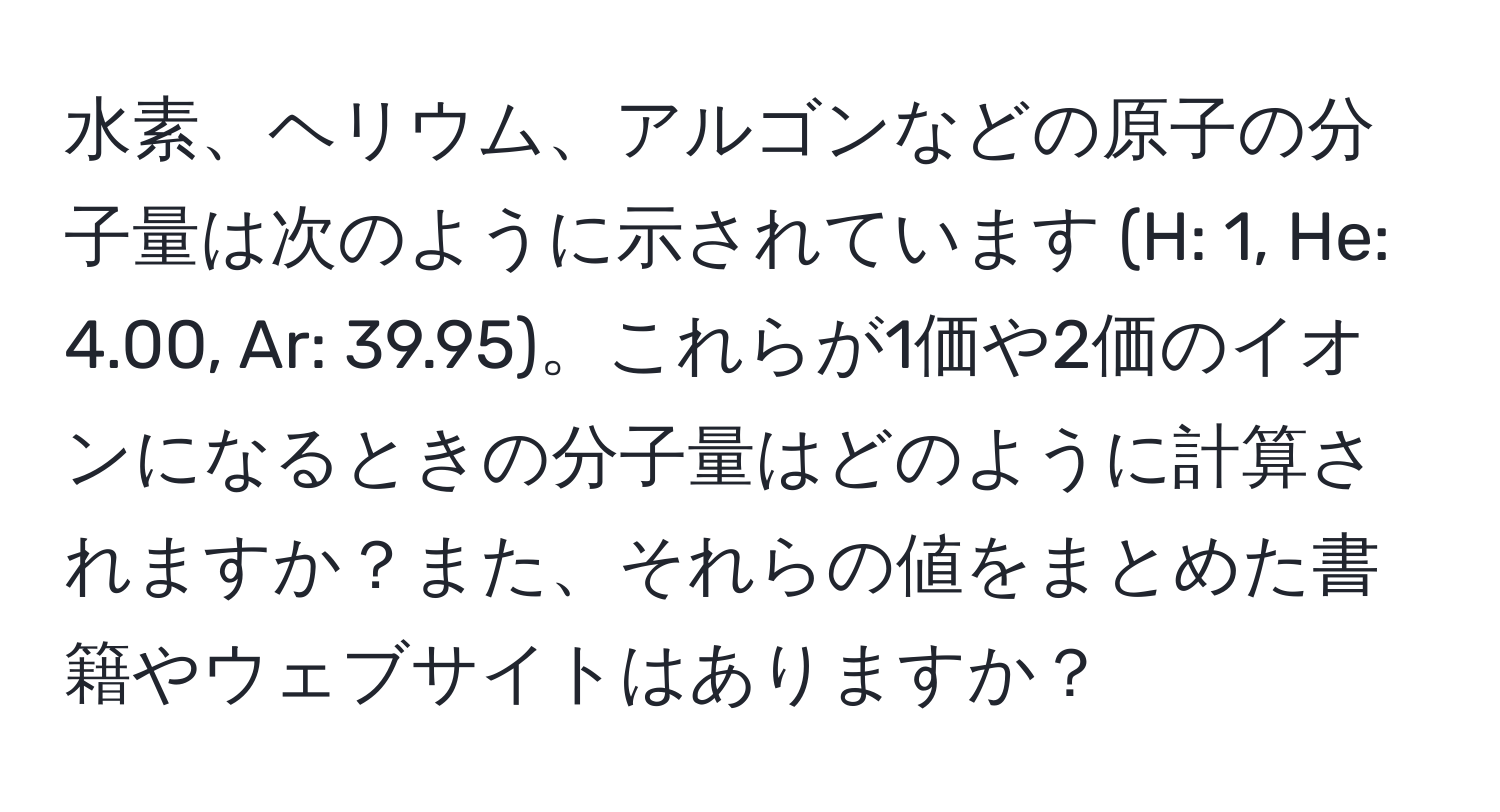 水素、ヘリウム、アルゴンなどの原子の分子量は次のように示されています (H: 1, He: 4.00, Ar: 39.95)。これらが1価や2価のイオンになるときの分子量はどのように計算されますか？また、それらの値をまとめた書籍やウェブサイトはありますか？