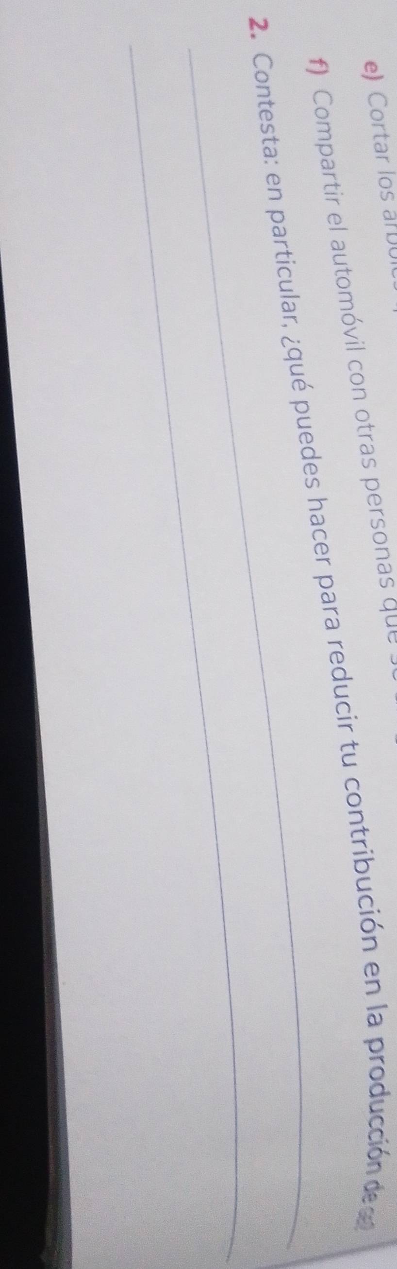 Cortar los a 
f) Compartir el automóvil con otras personas que 
_ 
2. Contesta: en particular, ¿qué puedes hacer para reducir tu contribución en la producción de c 
_