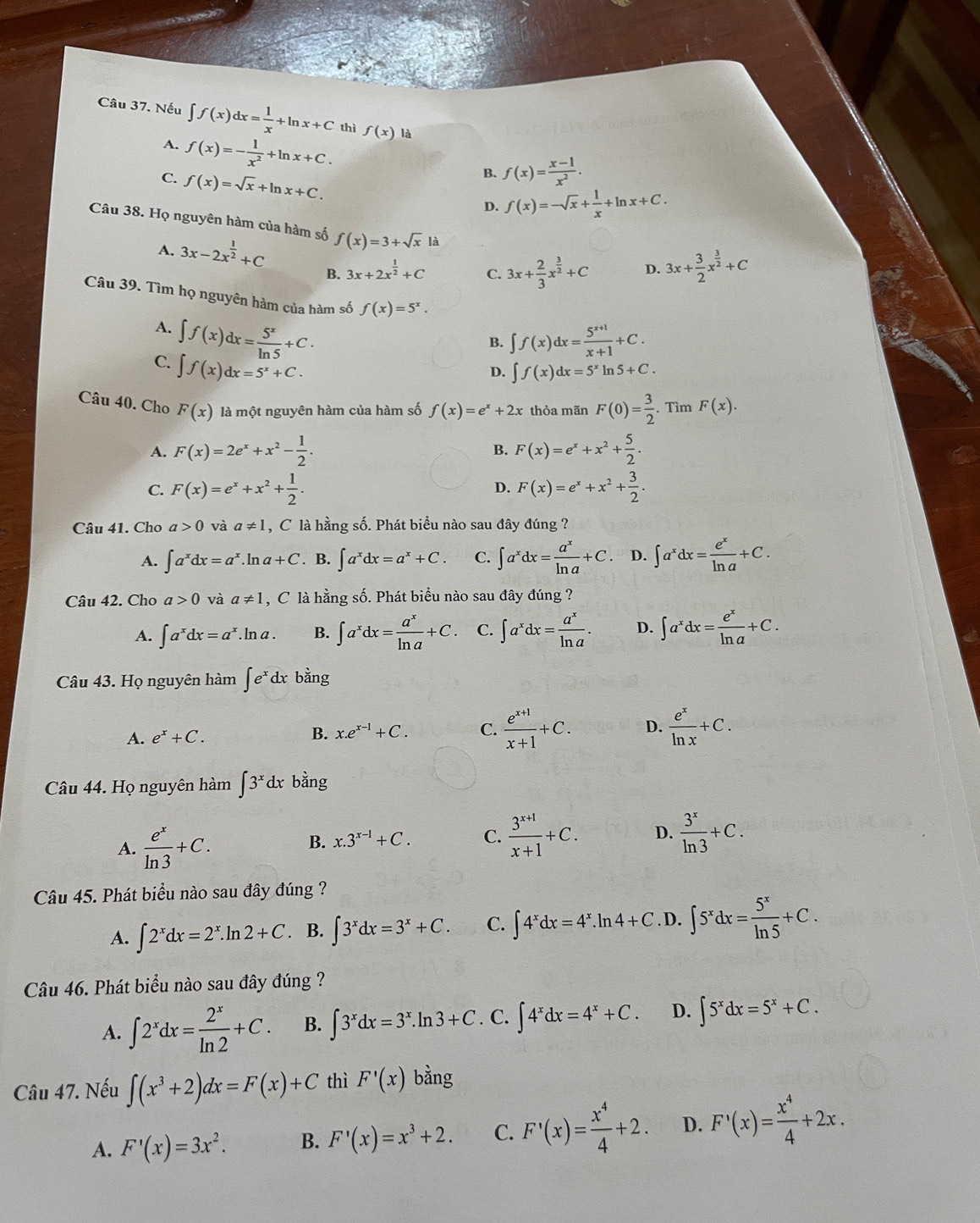 Nếu ∈t f(x)dx= 1/x +ln x+C thì f(x) là
A. f(x)=- 1/x^2 +ln x+C.
C. f(x)=sqrt(x)+ln x+C.
B. f(x)= (x-1)/x^2 .
D. f(x)=-sqrt(x)+ 1/x +ln x+C.
Câu 38. Họ nguyên hàm của hàm số f(x)=3+sqrt(x) là D. 3x+ 3/2 x^(frac 3)2+C
A. 3x-2x^(frac 1)2+C 3x+2x^(frac 1)2+C C. 3x+ 2/3 x^(frac 3)2+C
B.
Câu 39. Tìm họ nguyên hàm của hàm số f(x)=5^x.
A. ∈t f(x)dx= 5^x/ln 5 +C.
B. ∈t f(x)dx= (5^(x+1))/x+1 +C.
C. ∈t f(x)dx=5^x+C.
D. ∈t f(x)dx=5^xln 5+C.
Câu 40. Cho F(x) là một nguyên hàm của hàm số f(x)=e^x+2x thỏa mãn F(0)= 3/2 . Tìm F(x).
A. F(x)=2e^x+x^2- 1/2 . B. F(x)=e^x+x^2+ 5/2 .
C. F(x)=e^x+x^2+ 1/2 . F(x)=e^x+x^2+ 3/2 .
D.
Câu 41. Cho a>0 và a!= 1 , C là hằng số. Phát biểu nào sau đây đúng ?
A. ∈t a^xdx=a^x.. lr a+C. B. ∈t a^xdx=a^x+C. C. ∈t a^xdx= a^x/ln a +C. D. ∈t a^xdx= e^x/ln a +C.
Câu 42. Cho a>0 và a!= 1 , C là hằng số. Phát biểu nào sau đây đúng ?
A. ∈t a^xdx=a^x.. ln a . B. ∈t a^xdx= a^x/ln a +C. C. ∈t a^xdx= a^x/ln a . D. ∈t a^xdx= e^x/ln a +C.
Câu 43. Họ nguyên hàm ∈t e^xdx bằng
A. e^x+C. B. x.e^(x-1)+C. C.  (e^(x+1))/x+1 +C. D.  e^x/ln x +C.
Câu 44. Họ nguyên hàm ∈t 3^xdx bằng
A.  e^x/ln 3 +C.
B. x.3^(x-1)+C. C.  (3^(x+1))/x+1 +C. D.  3^x/ln 3 +C.
Câu 45. Phát biểu nào sau đây đúng ?
A. ∈t 2^xdx=2^x.ln 2+C. B. ∈t 3^xdx=3^x+C. C. ∈t 4^xdx=4^x.ln 4+C. D. ∈t 5^xdx= 5^x/ln 5 +C.
Câu 46. Phát biểu nào sau đây đúng ?
A. ∈t 2^xdx= 2^x/ln 2 +C. B. ∈t 3^xdx=3^x.ln 3+C. C. ∈t 4^xdx=4^x+C. D. ∈t 5^xdx=5^x+C.
Câu 47. Nếu ∈t (x^3+2)dx=F(x)+C thì F'(x) bằng
A. F'(x)=3x^2. B. F'(x)=x^3+2. C. F'(x)= x^4/4 +2. D. F'(x)= x^4/4 +2x.