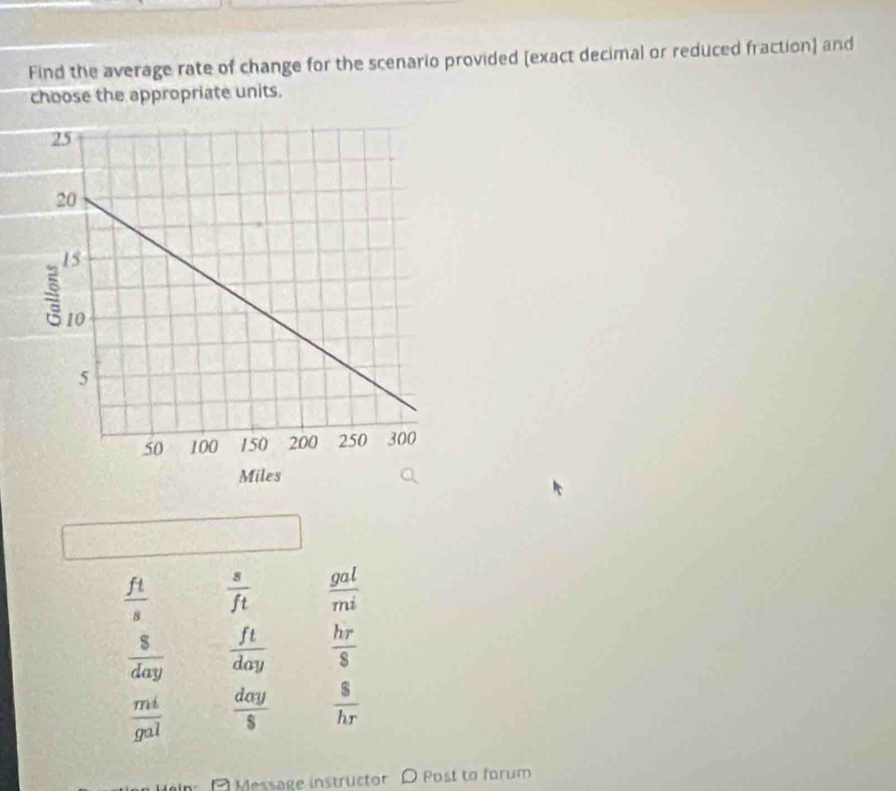 Find the average rate of change for the scenario provided (exact decimal or reduced fraction) and
choose the appropriate units.
 ft/s   s/ft   gal/mi 
 S/day   ft/day   hr/s 
 mi/gal   day/S   s/hr 
Message instrücto Post to forum