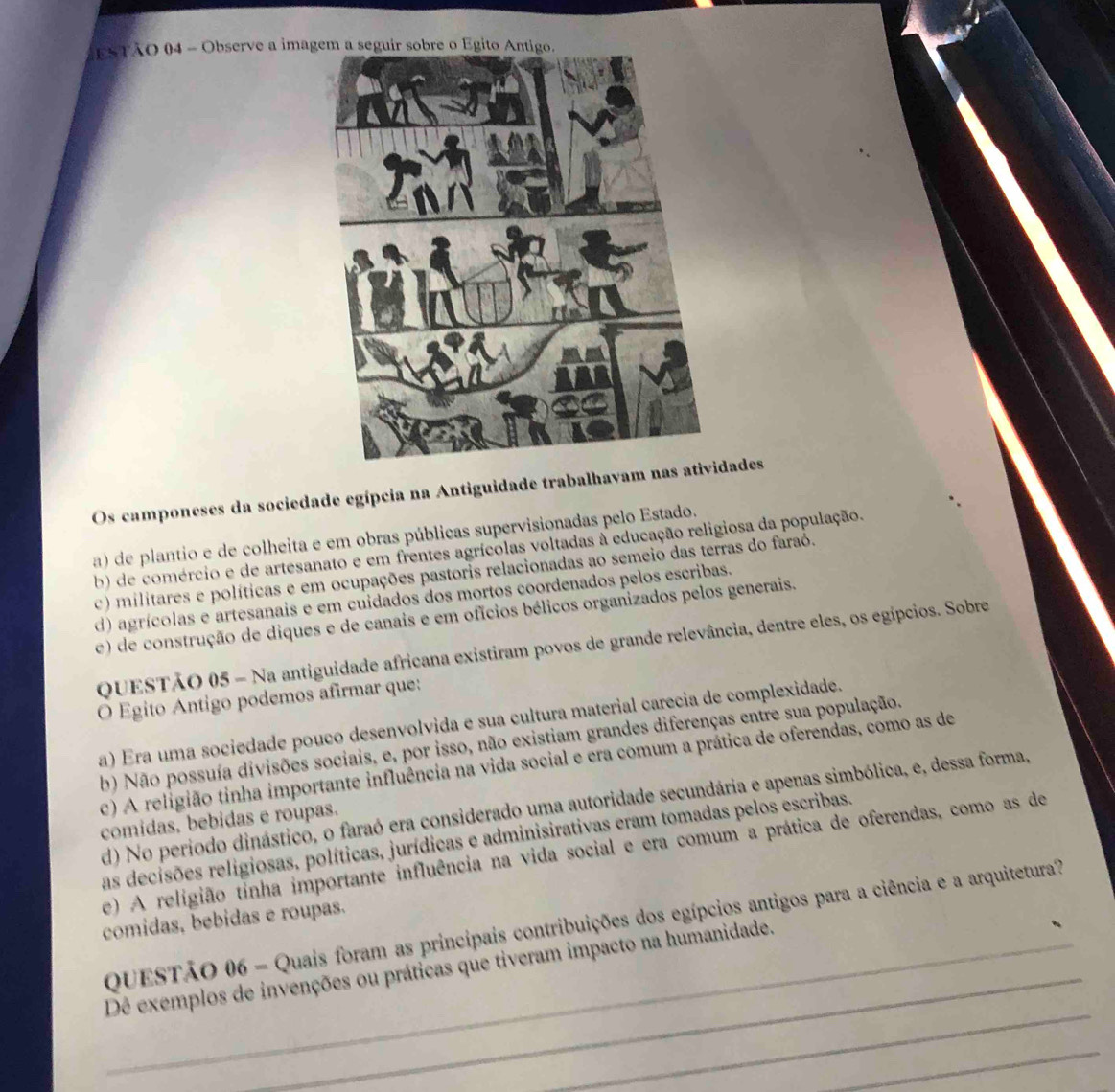 ESTÃO 04 - Observe a imag
Os camponeses da sociedade egípcia na Antiguidade trabalhavam ndades
a) de plantio e de colheita e em obras públicas supervisionadas pelo Estado.
b) de comércio e de artesanato e em frentes agrícolas voltadas à educação religiosa da população.
c) militares e políticas e em ocupações pastoris relacionadas ao semeio das terras do faraó.
d) agrícolas e artesanais e em cuidados dos mortos coordenados pelos escribas.
e) de construção de diques e de canais e em ofícios bélicos organizados pelos generais.
QUESTÃO 05 - Na antiguidade africana existiram povos de grande relevância, dentre eles, os egípcios. Sobre
O Egito Antigo podemos afirmar que:
a) Era uma sociedade pouco desenvolvida e sua cultura material carecia de complexidade.
b) Não possuía divisões sociais, e, por isso, não existiam grandes diferenças entre sua população.
c) A religião tinha importante influência na vida social e era comum a prática de oferendas, como as de
d) No periodo dinástico, o faraó era considerado uma autoridade secundária e apenas simbólica, e, dessa forma,
comidas, bebidas e roupas.
as decisões religiosas, políticas, jurídicas e adminisirativas eram tomadas pelos escribas.
e) A religião tinha importante influência na vida social e era comum a prática de oferendas, como as de
comidas, bebidas e roupas.
_
QUESTÃO 06 - Quais foram as principais contribuições dos egípcios antigos para a ciência e a arquitetura
_
Dê exemplos de invenções ou práticas que tiveram impacto na humanidade.
_